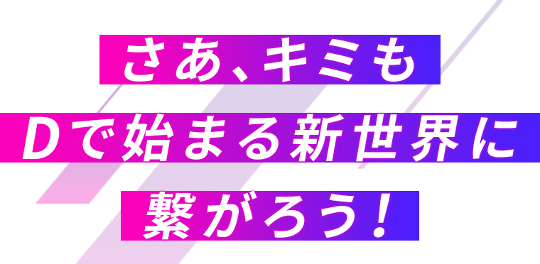 さあ、キミもDで始まる新世界に繋がろう!