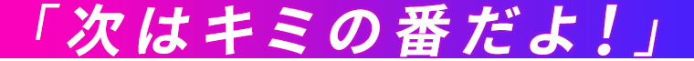 「次はキミの番だよ!」